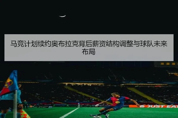 马竞计划续约奥布拉克背后薪资结构调整与球队未来布局 - leyu