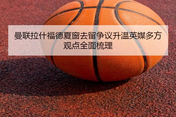 曼联拉什福德夏窗去留争议升温英媒多方观点全面梳理 - leyu
