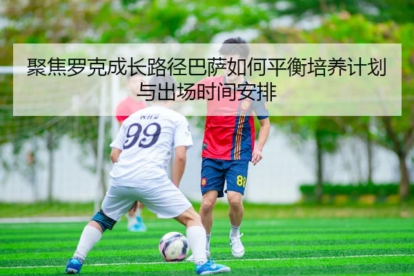 聚焦罗克成长路径巴萨如何平衡培养计划与出场时间安排 | leyu