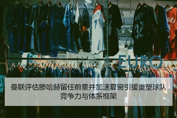 曼联评估滕哈赫留任前景并加速夏窗引援重塑球队竞争力与体系框架