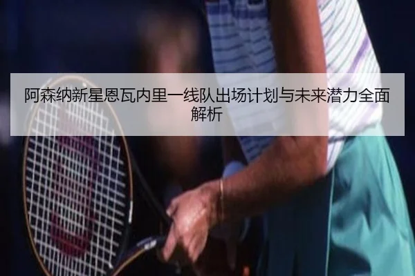阿森纳新星恩瓦内里一线队出场计划与未来潜力全面解析 | leyu