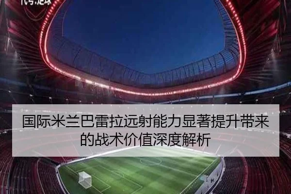 国际米兰巴雷拉远射能力显著提升带来的战术价值深度解析 | leyu