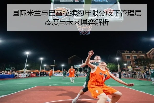 国际米兰与巴雷拉续约年限分歧下管理层态度与未来博弈解析 | leyu