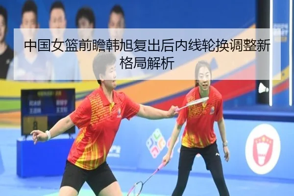中国女篮前瞻韩旭复出后内线轮换调整新格局解析 | leyu